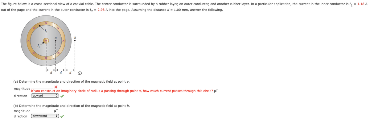 The figure below is a cross-sectional view of a coaxial cable. The center conductor is surrounded by a rubber layer, an outer conductor, and another rubber layer. In a particular application, the current in the inner conductor is I₁ = 1.18 A
out of the page and the current in the outer conductor is 12 = 2.98 A into the page. Assuming the distance d = 1.00 mm, answer the following.
X
(a) Determine the magnitude and direction of the magnetic field at point a.
X
magnitude
If you construct an imaginary circle of radius d passing through point a, how much current passes through this circle? µT
direction upward
(b) Determine the magnitude and direction of the magnetic field at point b.
magnitude
μT
direction downward
+
