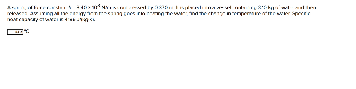 A spring of force constant k= 8.40 x 103 N/m is compressed by 0.370 m. It is placed into a vessel containing 3.10 kg of water and then
released. Assuming all the energy from the spring goes into heating the water, find the change in temperature of the water. Specific
heat capacity of water is 4186 J/(kg-K).
44.3 °C
