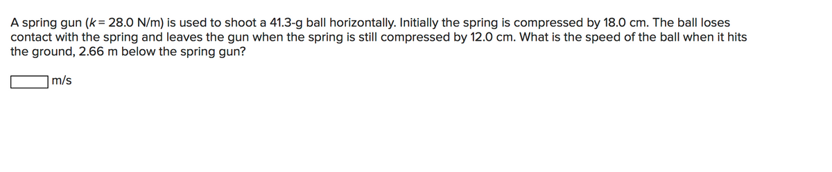 A spring gun (k = 28.0 N/m) is used to shoot a 41.3-g ball horizontally. Initially the spring is compressed by 18.0 cm. The ball loses
contact with the spring and leaves the gun when the spring is still compressed by 12.0 cm. What is the speed of the ball when it hits
the ground, 2.66 m below the spring gun?
m/s
