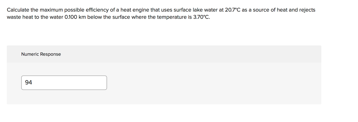 Calculate the maximum possible efficiency of a heat engine that uses surface lake water at 20.7°C as a source of heat and rejects
waste heat to the water 0.100 km below the surface where the temperature is 3.70°C.
Numeric Response
94
