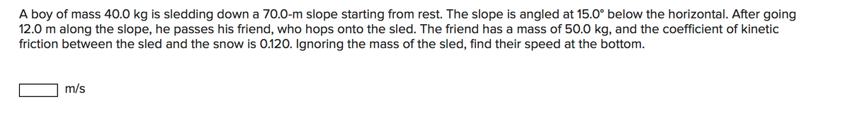 A boy of mass 40.0 kg is sledding down a 70.0-m slope starting from rest. The slope is angled at 15.0° below the horizontal. After going
12.0 m along the slope, he passes his friend, who hops onto the sled. The friend has a mass of 50.0 kg, and the coefficient of kinetic
friction between the sled and the snow is 0.120. Ignoring the mass of the sled, find their speed at the bottom.
m/s
