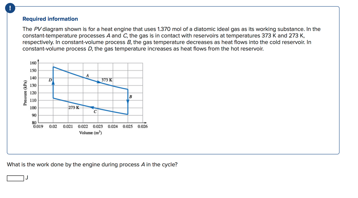!
Required information
The PV diagram shown is for a heat engine that uses 1.370 mol of a diatomic ideal gas as its working substance. In the
constant-temperature processes A and C, the gas is in contact with reservoirs at temperatures 373 K and 273 K,
respectively. In constant-volume process B, the gas temperature decreases as heat flows into the cold reservoir. In
constant-volume process D, the gas temperature increases as heat flows from the hot reservoir.
160
150
140
D
373 K
130
120
B
110
100
273 K
90
80
0.019
0.02
0.021
0.022 0.023
0.024
0.025
0.026
Volume (m)
What is the work done by the engine during process A in the cycle?
Pressure (kPa)
