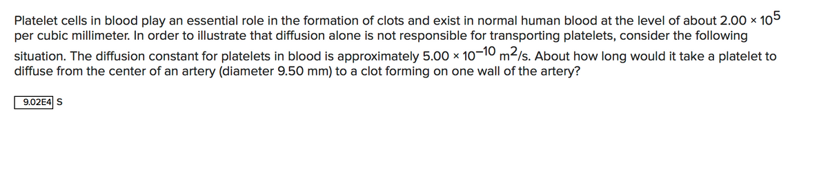 Platelet cells in blood play an essential role in the formation of clots and exist in normal human blood at the level of about 2.00 × 105
per cubic millimeter. In order to illustrate that diffusion alone is not responsible for transporting platelets, consider the following
situation. The diffusion constant for platelets in blood is approximately 5.00 x 1o-10 m2/s. About how long would it take a platelet to
diffuse from the center of an artery (diameter 9.50 mm) to a clot forming on one wall of the artery?
9.02E4 S
