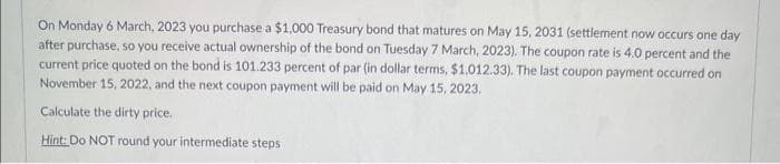 On Monday 6 March, 2023 you purchase a $1,000 Treasury bond that matures on May 15, 2031 (settlement now occurs one day
after purchase, so you receive actual ownership of the bond on Tuesday 7 March, 2023). The coupon rate is 4.0 percent and the
current price quoted on the bond is 101.233 percent of par (in dollar terms, $1.012.33). The last coupon payment occurred on
November 15, 2022, and the next coupon payment will be paid on May 15, 2023.
Calculate the dirty price.
Hint: Do NOT round your intermediate steps