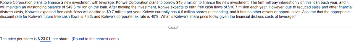 Kohwe Corporation plans to finance a new investment with leverage. Kohwe Corporation plans to borrow $49.3 million to finance the new investment. The firm will pay interest only on this loan each year, and it
will maintain an outstanding balance of $49.3 million on the loan. After making the investment, Kohwe expects to earn free cash flows of $10.7 million each year. However, due to reduced sales and other financial
distress costs, Kohwe's expected free cash flows will decline to $9.7 million per year. Kohwe currently has 4.6 million shares outstanding, and it has no other assets or opportunities. Assume that the appropriate
discount rate for Kohwe's future free cash flows is 7.9% and Kohwe's corporate tax rate is 40%. What is Kohwe's share price today given the financial distress costs of leverage?
The price per share is $23.01 per share. (Round to the nearest cent.)
C