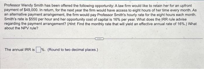 Professor Wendy Smith has been offered the following opportunity: A law firm would like to retain her for an upfront
payment of $49,000. In return, for the next year the firm would have access to eight hours of her time every month. As
an alternative payment arrangement, the firm would pay Professor Smith's hourly rate for the eight hours each month.
Smith's rate is $550 per hour and her opportunity cost of capital is 16% per year. What does the IRR rule advise
regarding the payment arrangement? (Hint: Find the monthly rate that will yield an effective annual rate of 16%.) What
about the NPV rule?
The annual IRR is%. (Round to two decimal places.)