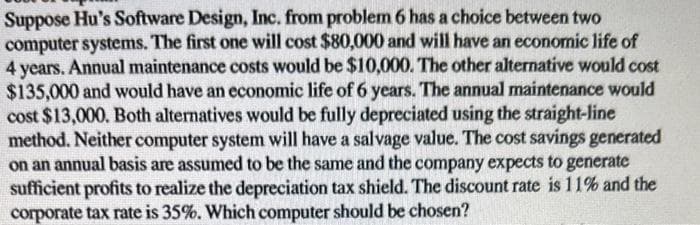 Suppose Hu's Software Design, Inc. from problem 6 has a choice between two
computer systems. The first one will cost $80,000 and will have an economic life of
4 years. Annual maintenance costs would be $10,000. The other alternative would cost
$135,000 and would have an economic life of 6 years. The annual maintenance would
cost $13,000. Both alternatives would be fully depreciated using the straight-line
method. Neither computer system will have a salvage value. The cost savings generated
on an annual basis are assumed to be the same and the company expects to generate
sufficient profits to realize the depreciation tax shield. The discount rate is 11% and the
corporate tax rate is 35%. Which computer should be chosen?