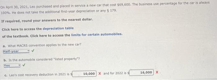 On April 30, 2021, Leo purchased and placed in service a new car that cost $69,600. The business use percentage for the car is always
100%. He does not take the additional first-year depreciation or any § 179.
If required, round your answers to the nearest dollar.
Click here to access the depreciation table
of the textbook. Click here to access the limits for certain automobiles.
a. What MACRS convention applies to the new car?
Half-year
b. Is the automobile considered "listed property"?
Yes
c. Leo's cost recovery deduction in 2021 is $
10,000 X and for 2022 is $
16,000 X