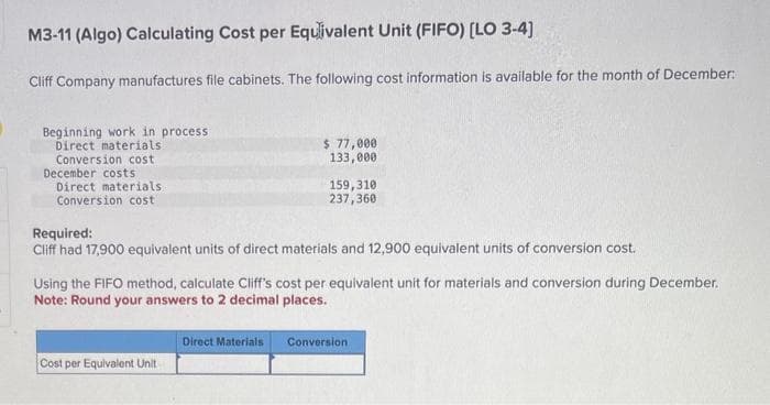 M3-11 (Algo) Calculating Cost per Equivalent Unit (FIFO) [LO 3-4]
Cliff Company manufactures file cabinets. The following cost information is available for the month of December:
Beginning work in process
Direct materials
Conversion cost
December costs
Direct materials
Conversion cost
$ 77,000
133,000
Required:
Cliff had 17,900 equivalent units of direct materials and 12,900 equivalent units of conversion cost.
Cost per Equivalent Unit
159,310
237,360
Using the FIFO method, calculate Cliff's cost per equivalent unit for materials and conversion during December.
Note: Round your answers to 2 decimal places.
Direct Materials
Conversion.
