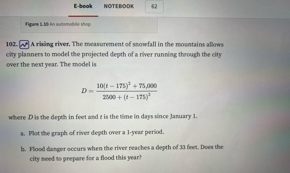 E-book
Figure 1.10 An automobile shop
NOTEBOOK
D=
62
102.
A rising river. The measurement of snowfall in the mountains allows
city planners to model the projected depth of a river running through the city
over the next year. The model is
10(t175)2 + 75,000
2500 + (t-175)²
where D is the depth in feet and t is the time in days since January 1.
a. Plot the graph of river depth over a 1-year period.
b. Flood danger occurs when the river reaches a depth of 33 feet. Does the
city need to prepare for a flood this year?
