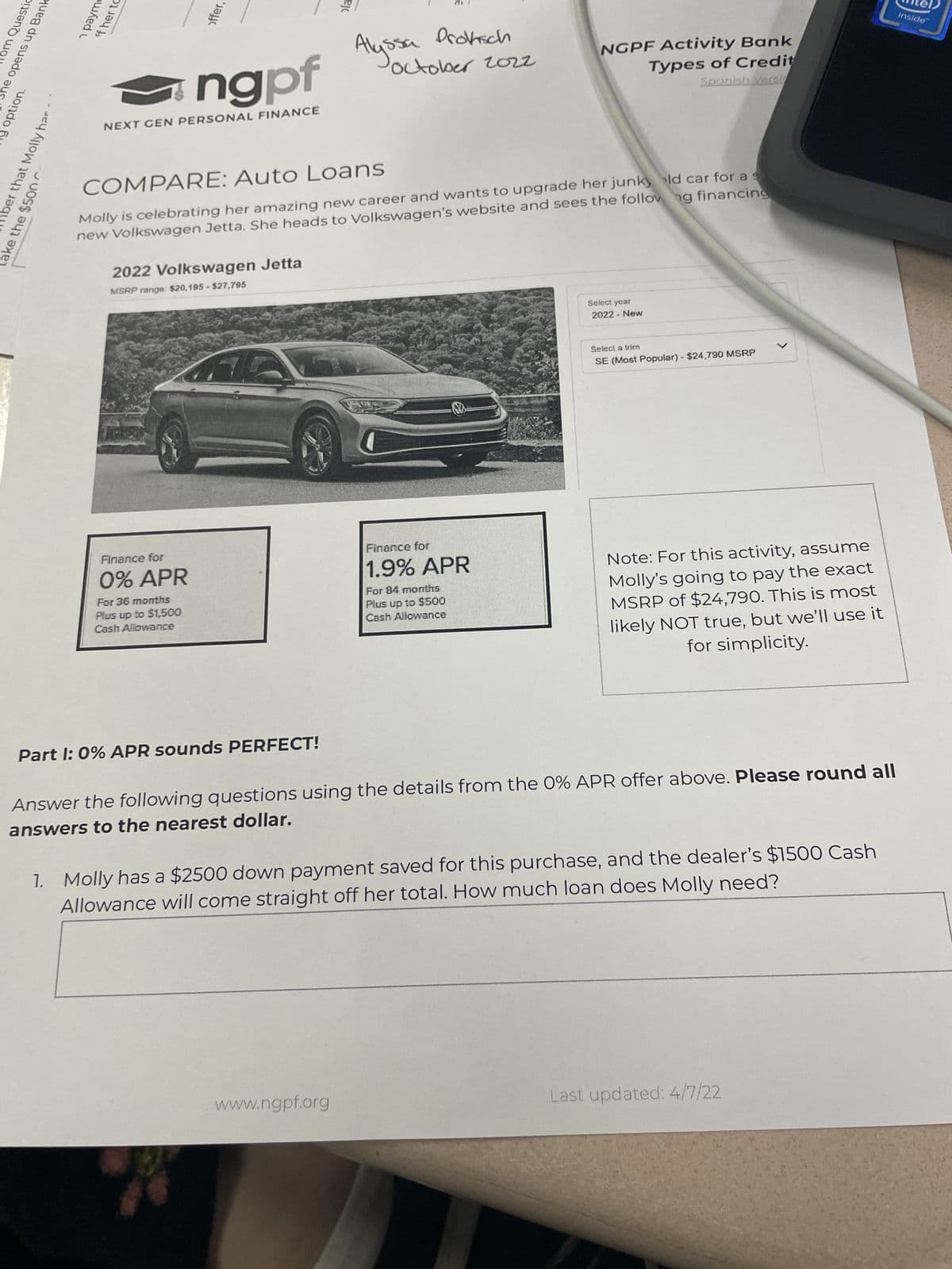 llom Questio
She opens up Bank
y option.
take the $500
hber that Molly har
1 payme
ff her to
ngpf
NEXT GEN PERSONAL FINANCE
offer,
2022 Volkswagen Jetta
MSRP range: $20,195 - $27,795
Finance for
0% APR
For 36 months
Plus up to $1,500
Cash Allowance
G
COMPARE:
Auto Loans
Molly is celebrating her amazing new career and wants to upgrade her junky ld car for a s
new Volkswagen Jetta. She heads to Volkswagen's website and sees the following financing
Part 1: 0% APR sounds PERFECT!
ola
Alys
Proksch
www.ngpf.org
October 202z
ssa
83
Finance for
1.9% APR
For 84 months
Plus up to $500
Cash Allowance
NGPF Activity Bank
Types of Credit
Spanish Versi
Select year
2022 - New
Select a trim
SE (Most Popular) - $24,790 MSRP
Note: For this activity, assume
Molly's going to pay the exact
MSRP of $24,790. This is most
likely NOT true, but we'll use it
for simplicity.
Answer the following questions using the details from the 0% APR offer above. Please round all
answers to the nearest dollar.
1. Molly has a $2500 down payment saved for this purchase, and the dealer's $1500 Cash
Allowance will come straight off her total. How much loan does Molly need?
Last updated: 4/7/22
inside