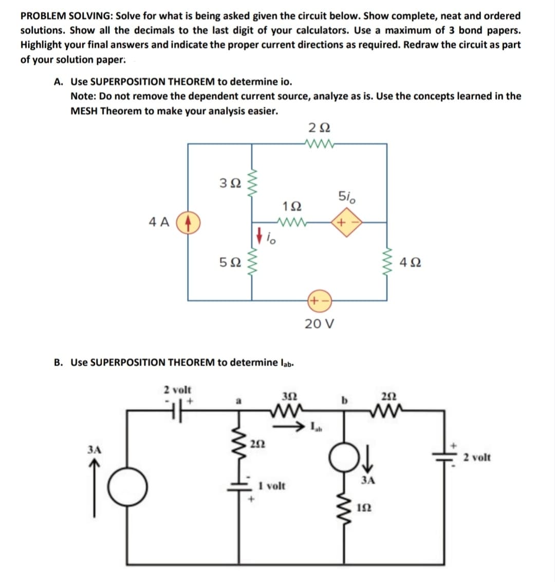 PROBLEM SOLVING: Solve for what is being asked given the circuit below. Show complete, neat and ordered
solutions. Show all the decimals to the last digit of your calculators. Use a maximum of 3 bond papers.
Highlight your final answers and indicate the proper current directions as required. Redraw the circuit as part
of your solution paper.
A. Use SUPERPOSITION THEOREM to determine io.
Note: Do not remove the dependent current source, analyze as is. Use the concepts learned in the
MESH Theorem to make your analysis easier.
3Ω
510
12
4 A
+,
4Ω
(+
20 V
B. Use SUPERPOSITION THEOREM to determine lab-
2 volt
2Ω
ww
252
ЗА
2 volt
ЗА
1 volt
1N
