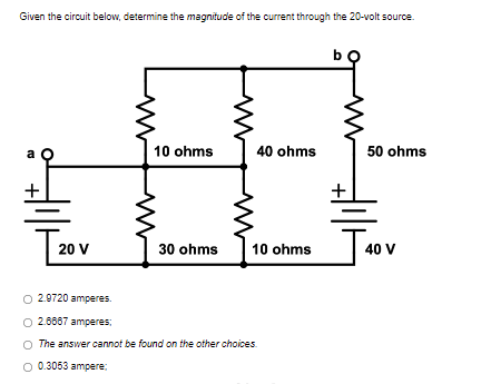 Given the circuit below, determine the magnitude of the current through the 20-volt source.
b
10 ohms
40 ohms
50 ohms
+
30 ohms
10 ohms
2.9720 amperes.
O 2.8887 amperes:
The answer cannot be found on the other choices.
O 0.3053 ampere:
Τζον
T40 V