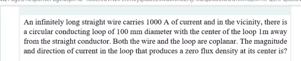 An infinitely long straight wire carries 1000 A of current and in the vicinity, there is
a circular conducting loop of 100 mm diameter with the center of the loop 1m away
from the straight conductor. Both the wire and the loop are coplanar. The magnitude
and direction of current in the loop that produces a zero flux density at its center is?
