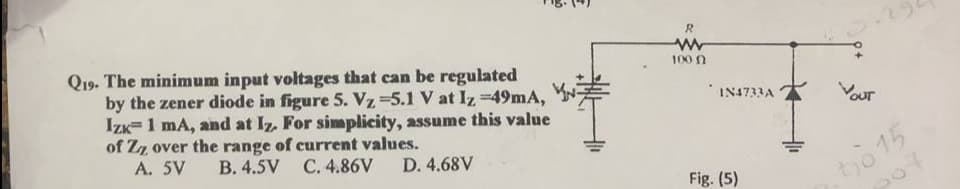 R
Q19. The minimum input voltages that can be regulated
by the zener diode in figure 5. Vz =5.1 V at Iz =49mA,
Izk=1 mA, and at Iz. For simplicity, assume this value
of Zz over the range of current values.
A. 5V
100 N
733Aנאו"
Vour
B. 4.5V C. 4.86V
tho 15
507
D. 4.68V
Fig. (5)
