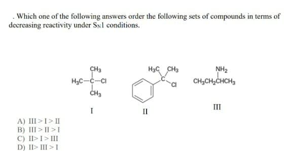 . Which one of the following answers order the following sets of compounds in terms of
decreasing reactivity under SN1 conditions.
A) III > I > II
B) III>II>I
C) II> I > III
D) II> III > I
CH3
H₂C-C-Cl
CH₂
I
II
H3 CH3
NH₂
CH3CH₂CHCH₂
III