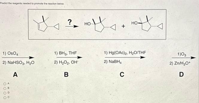 Predict the reagents needed to promote the reaction below.
1) OsO4
2) NaHSO3, H₂O
A
0000
ABDO
?
1) BH3, THF
2) H₂O₂, OH
B
HO.....
Но..
+
off....
C
HO-
1) Hg(OAc)2, H₂O/THF
2) NaBH4
1)03
2) Zn/H₂O+
D