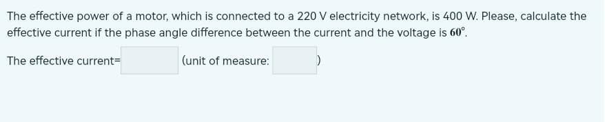 The effective power of a motor, which is connected to a 220 V electricity network, is 400 W. Please, calculate the
effective current if the phase angle difference between the current and the voltage is 60°.
The effective current=
(unit of measure: