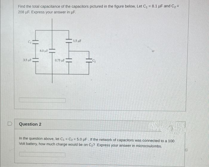 D
Find the total capacitance of the capacitors pictured in the figure below. Let C₁ = 8.1 µF and C₂ =
208 μF. Express your answer in µF.
17
3.5 µF
8.0 μF
Question 2
0.75 F
1.5 F
In the question above, let C₁ = C₂ = 5.0 uF. If the network of capacitors was connected to a 100
Volt battery, how much charge would be on C₂? Express your answer in microcoulombs.