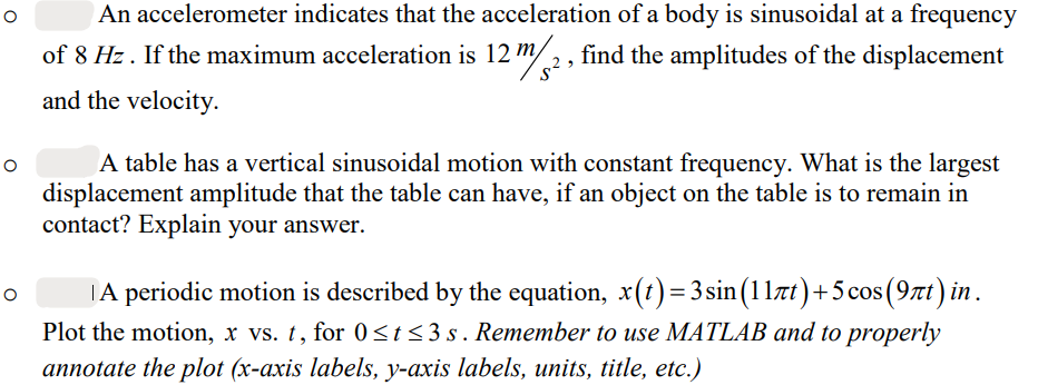 O
O
An accelerometer indicates that the acceleration of a body is sinusoidal at a frequency
of 8 Hz. If the maximum acceleration is 12 m/2, find the amplitudes of the displacement
and the velocity.
A table has a vertical sinusoidal motion with constant frequency. What is the largest
displacement amplitude that the table can have, if an object on the table is to remain in
contact? Explain your answer.
A periodic motion is described by the equation, x(t)=3sin (11πt) +5 cos (9πt) in.
Plot the motion, x vs. t, for 0≤t≤3s. Remember to use MATLAB and to properly
annotate the plot (x-axis labels, y-axis labels, units, title, etc.)