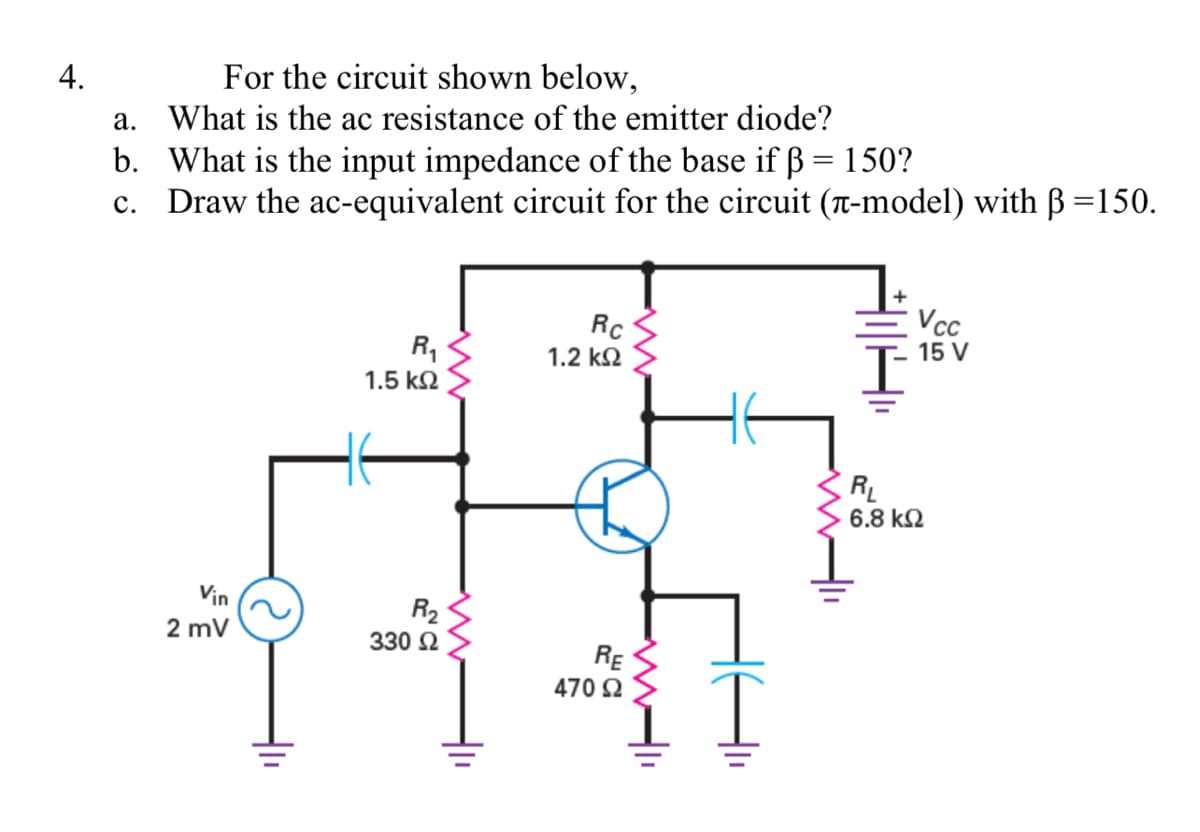 4.
For the circuit shown below,
a. What is the ac resistance of the emitter diode?
b. What is the input impedance of the base if ß = 150?
c. Draw the ac-equivalent circuit for the circuit (T-model) with B=150.
VcC
Rc
R,
1.2 k2
15 V
1.5 k2
RL
6.8 k2
Vin
R2
2 mV
330 Ω
RE
470 2
