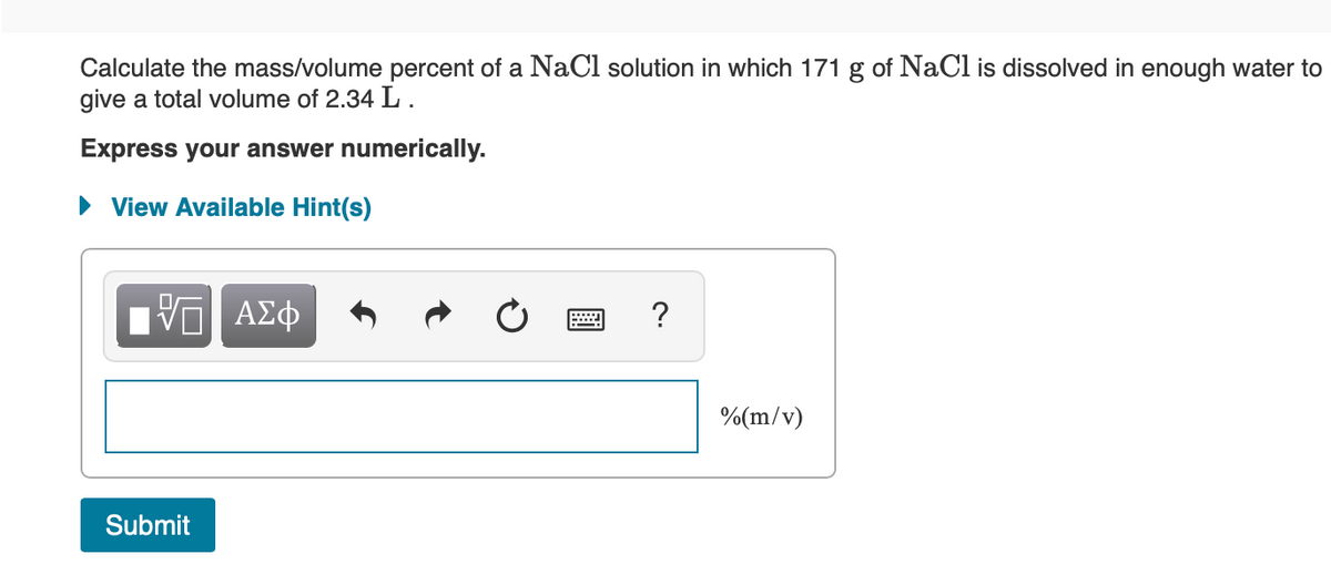 Calculate the mass/volume percent of a NaCl solution in which 171 g of NaCl is dissolved in enough water to
give a total volume of 2.34 L.
Express your answer numerically.
• View Available Hint(s)
?
%(m/v)
Submit
