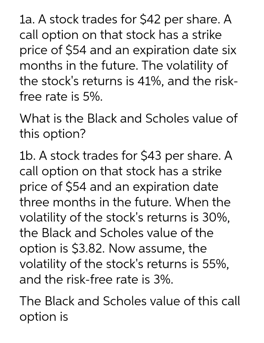 1a. A stock trades for $42 per share. A
call option on that stock has a strike
price of $54 and an expiration date six
months in the future. The volatility of
the stock's returns is 41%, and the risk-
free rate is 5%.
What is the Black and Scholes value of
this option?
1b. A stock trades for $43 per share. A
call option on that stock has a strike
price of $54 and an expiration date
three months in the future. When the
volatility of the stock's returns is 30%,
the Black and Scholes value of the
option is $3.82. Now assume, the
volatility of the stock's returns is 55%,
and the risk-free rate is 3%.
The Black and Scholes value of this call
option is