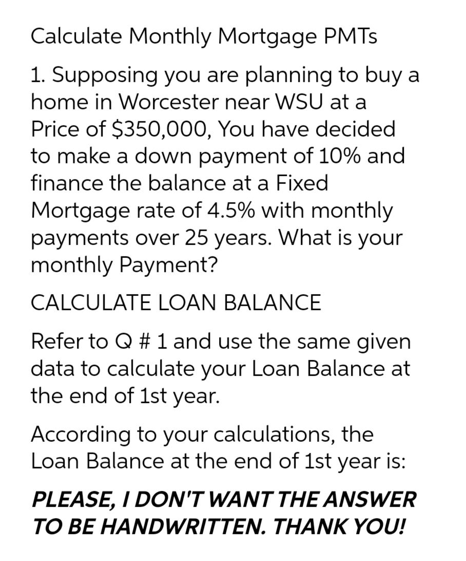 Calculate Monthly Mortgage PMTs
1. Supposing you are planning to buy a
home in Worcester near WSU at a
Price of $350,000, You have decided
to make a down payment of 10% and
finance the balance at a Fixed
Mortgage rate of 4.5% with monthly
payments over 25 years. What is your
monthly Payment?
CALCULATE LOAN BALANCE
Refer to Q # 1 and use the same given
data to calculate your Loan Balance at
the end of 1st year.
According to your calculations, the
Loan Balance at the end of 1st year is:
PLEASE, I DON'T WANT THE ANSWER
TO BE HANDWRITTEN. THANK YOU!