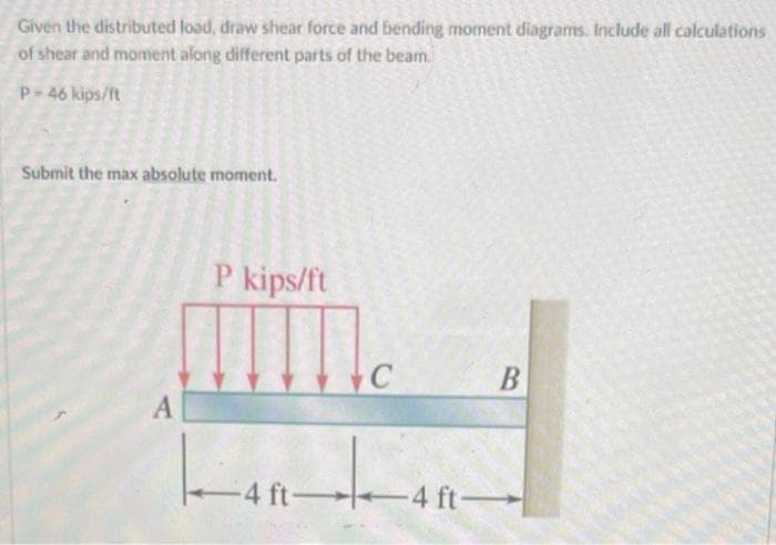 Given the distributed load, draw shear force and bending moment diagrams. Include all calculations
of shear and moment along different parts of the beam.
P-46 kips/ft
Submit the max absolute moment.
A
P kips/ft
L-40
C
-4 ft 4 ft
B