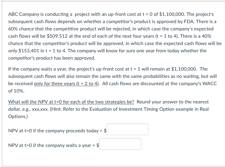 ABC Company is conducting a project with an up-front cost at t = 0 of $1,100,000. The project's
subsequent cash flows depends on whether a competitor's product is approved by FDA. There is a
60% chance that the competitive product will be rejected, in which case the company's expected
cash flows will be $509,512 at the end of each of the next four years (t = 1 to 4). There is a 40%
chance that the competitor's product will be approved, in which case the expected cash flows will be
only $153,401 in t = 1 to 4. The company will know for sure one year from today whether the
competitor's product has been approved.
If the company waits a year, the project's up-front cost at t = 1 will remain at $1,100,000. The
subsequent cash flows will also remain the same with the same probabilities as no waiting, but will
be received only for three years (t = 2 to 4). All cash flows are discounted at the company's WACC
of 10%.
What will the NPV at t=0 for each of the two strategies be? Round your answer to the nearest
dollar, e.g., xxx,xxx. (Hint: Refer to the Evaluation of Investment Timing Option example in Real
Options.)
NPV at t=0 if the company proceeds today = $
NPV at t=0 if the company waits a year = $