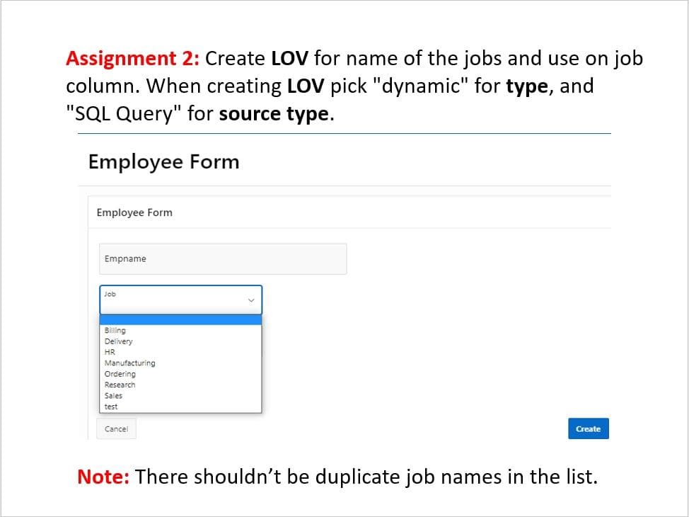 Assignment 2: Create LOV for name of the jobs and use on job
column. When creating LOV pick "dynamic" for type, and
"SQL Query" for source type.
Employee Form
Employee Form
Empname
Job
Billing
Delivery
HR
Manufacturing
Ordering
Research
Sales
test
Cancel
Create
Note: There shouldn't be duplicate job names in the list.