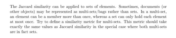 The Jaccard similarity can be applied to sets of elements. Sometimes, documents (or
other objects) may be represented as multi-sets/bags rather than sets. In a multi-set,
an element can be a member more than once, whereas a set can only hold each element
at most once. Try to define a similarity metric for multi-sets. This metric should take
exactly the same values as Jaccard similarity in the special case where both multi-sets
are in fact sets.