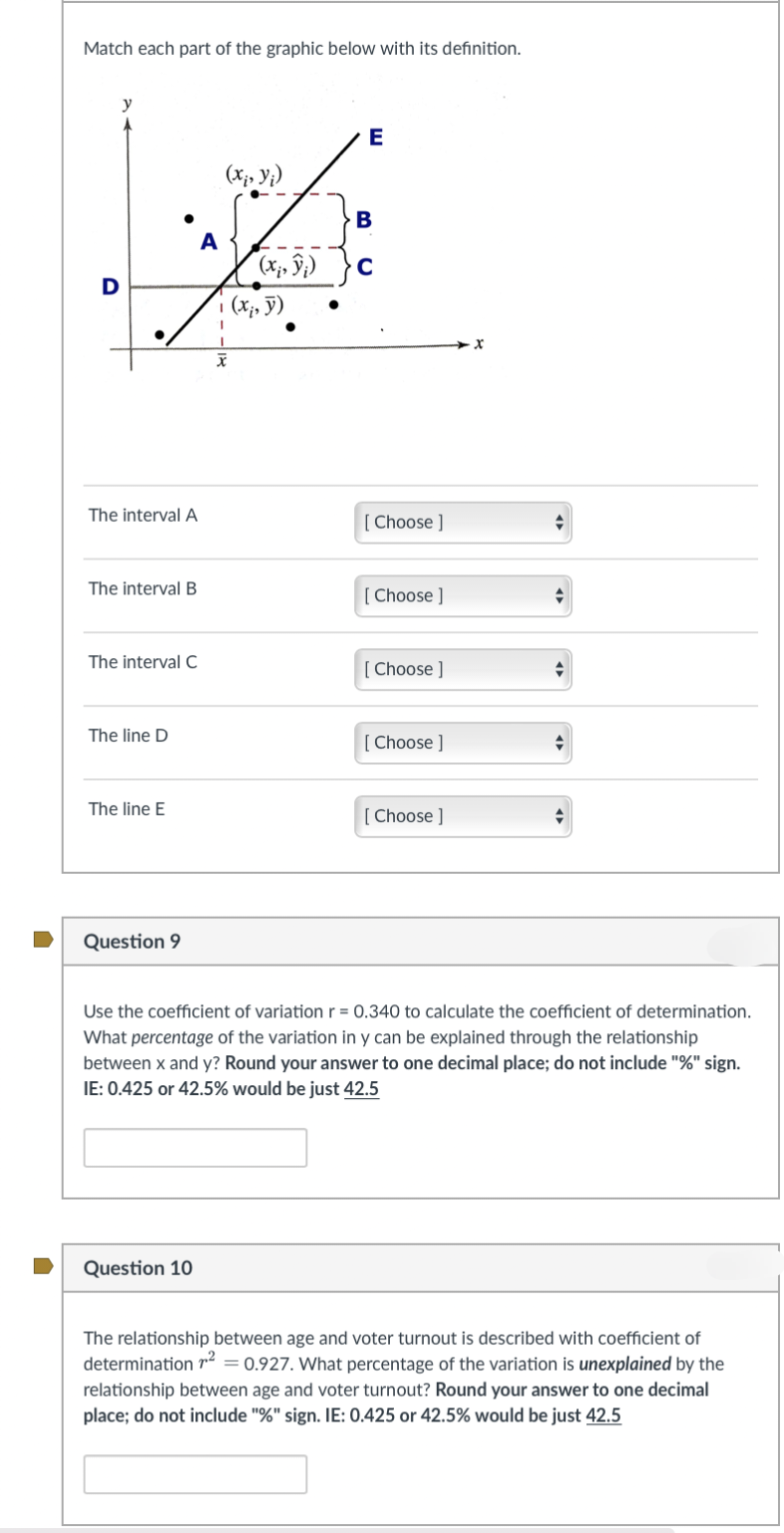 Match each part of the graphic below with its definition.
D
The interval A
The interval B
The interval C
The line D
The line E
Question 9
A
Question 10
(x₁, y₁)
I
X
(,,))
(x, y)
E
B
[Choose ]
[Choose ]
[Choose ]
[Choose ]
[Choose ]
◆
Use the coefficient of variation r = 0.340 to calculate the coefficient of determination.
What percentage of the variation in y can be explained through the relationship
between x and y? Round your answer to one decimal place; do not include "%" sign.
IE: 0.425 or 42.5% would be just 42.5
The relationship between age and voter turnout is described with coefficient of
determination ¹² = 0.927. What percentage of the variation is unexplained by the
relationship between age and voter turnout? Round your answer to one decimal
place; do not include "%" sign. IE: 0.425 or 42.5% would be just 42.5