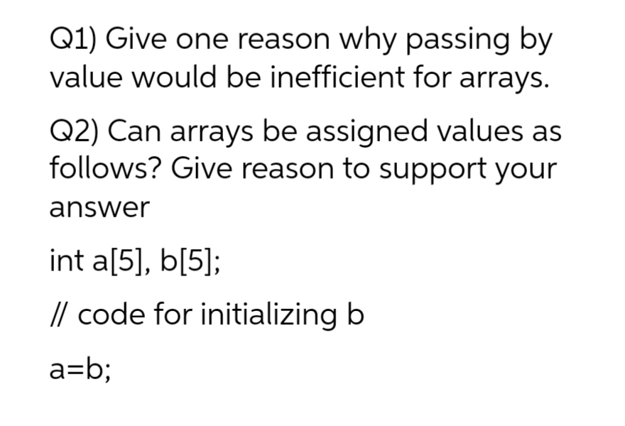 Q1) Give one reason why passing by
value would be inefficient for arrays.
Q2) Can arrays be assigned values as
follows? Give reason to support your
answer
int a[5], b[5];
// code for initializing b
a=b;