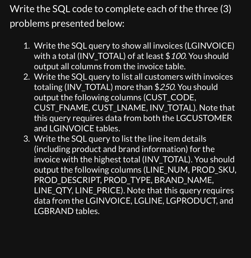Write the SQL code to complete each of the three (3)
problems presented below:
1. Write the SQL query to show all invoices (LGINVOICE)
with a total (INV_TOTAL) of at least $100. You should
output all columns from the invoice table.
2. Write the SQL query to list all customers with invoices
totaling (INV_TOTAL) more than $250. You should
output the following columns (CUST_CODE,
CUST_FNAME, CUST_LNAME, INV_TOTAL). Note that
this query requires data from both the LGCUSTOMER
and LGINVOICE tables.
3. Write the SQL query to list the line item details
(including product and brand information) for the
invoice with the highest total (INV_TOTAL). You should
output the following columns (LINE_NUM, PROD_SKU,
PROD_DESCRIPT, PROD_TYPE, BRAND_NAME,
LINE_QTY, LINE_PRICE). Note that this query requires
data from the LGINVOICE, LGLINE, LGPRODUCT, and
LGBRAND tables.
