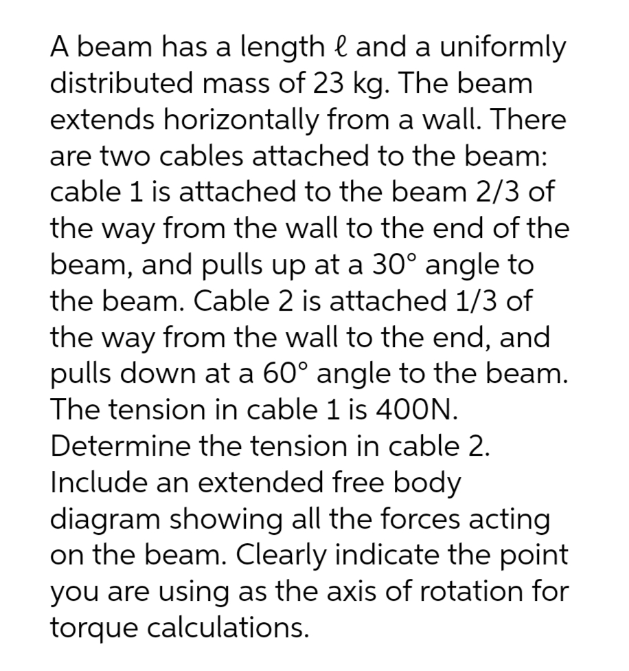 A beam has a length & and a uniformly
distributed mass of 23 kg. The beam
extends horizontally from a wall. There
are two cables attached to the beam:
cable 1 is attached to the beam 2/3 of
the way from the wall to the end of the
beam, and pulls up at a 30° angle to
the beam. Cable 2 is attached 1/3 of
the way from the wall to the end, and
pulls down at a 60° angle to the beam.
The tension in cable 1 is 400N.
Determine the tension in cable 2.
Include an extended free body
diagram showing all the forces acting
on the beam. Clearly indicate the point
you are using as the axis of rotation for
torque calculations.