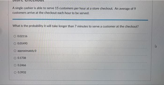 A single cashier is able to serve 15 customers per hour at a store checkout. An average of 9
customers arrive at the checkout each hour to be served.
What is the probability it will take longer than 7 minutes to serve a customer at the checkout?
O 0.02116
O 0.01490
O approximately 0
O 0.1738
0.2466
O 0.3932