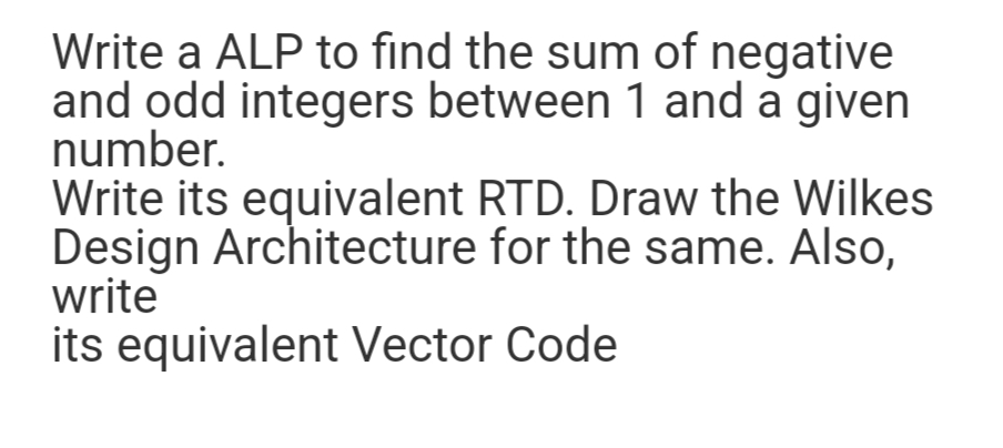 Write a ALP to find the sum of negative
and odd integers between 1 and a given
number.
Write its equivalent RTD. Draw the Wilkes
Design Architecture for the same. Also,
write
its equivalent Vector Code