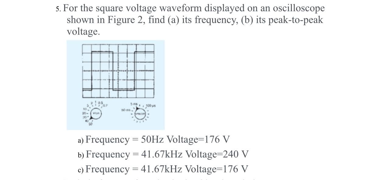 5. For the square voltage waveform displayed on an oscilloscope
shown in Figure 2, find (a) its frequency, (b) its peak-to-peak
voltage.
100 us
Von
ecm
a) Frequency = 50HZ Voltage=176 V
b) Frequency = 41.67kHz Voltage=240 V
c) Frequency = 41.67kHz Voltage=176 V
