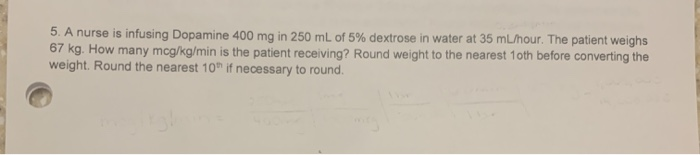 5. A nurse is infusing Dopamine 400 mg in 250 mL of 5% dextrose in water at 35 mL/hour. The patient weighs
67 kg. How many mcg/kg/min is the patient receiving? Round weight to the nearest 10th before converting the
weight. Round the nearest 10th if necessary to round.