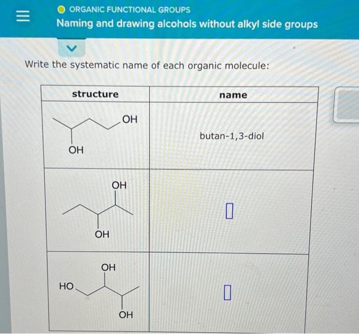 ORGANIC FUNCTIONAL GROUPS
Naming and drawing alcohols without alkyl side groups
Write the systematic name of each organic molecule:
structure
OH
НО
ОН
ОН
OH
OH
OH
name
butan-1,3-diol
0
О