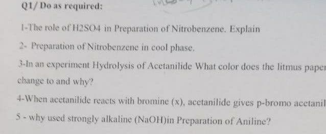 Q1/Do as required:
1-The role of H2SO4 in Preparation of Nitrobenzene. Explain
2- Preparation of Nitrobenzene in cool phase.
3-In an experiment Hydrolysis of Acetanilide What color does the litmus paper
change to and why?
4-When acetanilide reacts with bromine (x), acctanilide gives p-bromo acetanil
5- why used strongly alkaline (NaOH)in Preparation of Aniline?
