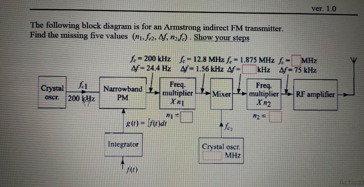 ver. 1.0
The following block diagram is for an Armstrong indirect FM transmitter.
Find the missing five values (n1, f2, Af, n2fc) . Show your steps
f%=D200 kHz - 12.8 MHz f. 1.875 MHz f-
A/= 24.4 Hz
MHz
/= 75 kHz
%3D
A=1.56 kHz A=
kHz
fa
Crystal
Oscr.
Narrowband
PM
Freq.
multiplier
Freq.
multiplier RF amplifier
Mixer
200 kHz
8(1) = [fc)dt
Ser
Integrator
Crystal oscr.
MHz
Activat
