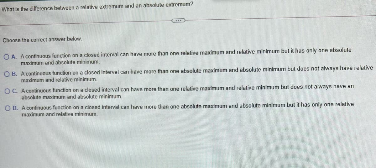 What is the difference between a relative extremum and an absolute extremum?
Choose the correct answer below.
O A. A continuous function on a closed interval can have more than one relative maximum and relative minimum but it has only one absolute
maximum and absolute minimum.
O B. A continuous function on a closed interval can have more than one absolute maximum and absolute minimum but does not always have relative
maximum and relative minimum.
O C. A continuous function on a closed interval can have more than one relative maximum and relative minimum but does not always have an
absolute maximum and absolute minimum.
O D. A continuous function on a closed interval can have more than one absolute maximum and absolute minimum but it has only one relative
maximum and relative minimum.
