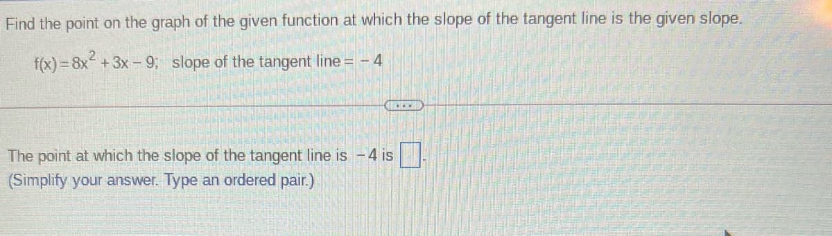 Find the point on the graph of the given function at which the slope of the tangent line is the given slope.
f(x) = 8x +3x- 9; slope of the tangent line = - 4
The point at which the slope of the tangent line is -4 is
(Simplify your answer. Type an ordered pair.)
