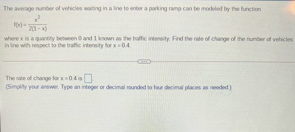 The average number of vehicles waiting in a line to enter a parking ramp can be modeled by the function
f(x) =
2(1-x)
%3D
where x is a quantity between 0 and 1 known as the traffic intensity. Find the rate of change of the number of vehicles
in line with respect to the traffic intensity for x = 0.4.
The rate of change for x 0.4 is .
(Simplify your answer. Type an integer or decimal rounded to four decimal places as needed.)
