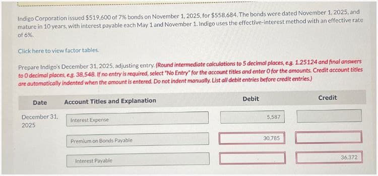 Indigo Corporation issued $519,600 of 7% bonds on November 1, 2025, for $558,684. The bonds were dated November 1, 2025, and
mature in 10 years, with interest payable each May 1 and November 1. Indigo uses the effective-interest method with an effective rate
of 6%.
Click here to view factor tables.
Prepare Indigo's December 31, 2025, adjusting entry. (Round intermediate calculations to 5 decimal places, e.g. 1.25124 and final answers
to O decimal places, eg. 38,548. If no entry is required, select "No Entry" for the account titles and enter O for the amounts. Credit account titles
are automatically indented when the amount is entered. Do not indent manually. List all debit entries before credit entries.)
Date
Account Titles and Explanation
December 31,
Interest Expense
2025
Premium on Bonds Payable
Interest Payable
Debit
5,587
30,785
Credit
36.372