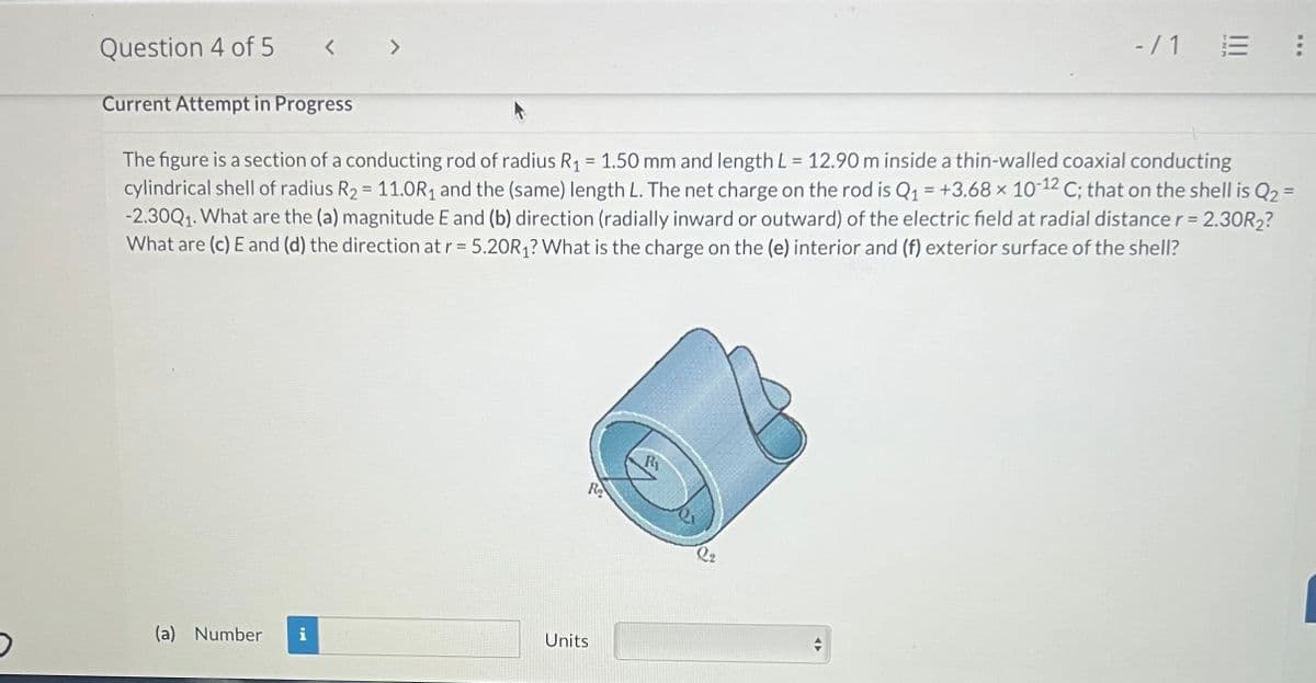 Question 4 of 5
Current Attempt in Progress
<>
(a) Number
Ho
The figure is a section of a conducting rod of radius R₁ = 1.50 mm and length L = 12.90 m inside a thin-walled coaxial conducting
cylindrical shell of radius R₂ = 11.0R₁ and the (same) length L. The net charge on the rod is Q₁ = +3.68 × 10-12 C; that on the shell is Q₂ =
-2.30Q₁. What are the (a) magnitude E and (b) direction (radially inward or outward) of the electric field at radial distance r = 2.30R₂?
What are (c) E and (d) the direction at r = 5.20R₁? What is the charge on the (e) interior and (f) exterior surface of the shell?
R₂
Units
R₁
Q2
-/1
A
: