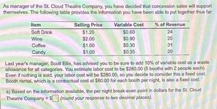 As manager of the St. Cloud Theatre Company, you have decided that concession sales will support
themselves. The following table provides the information you have been able to put together thus far.
Item
% of Revenue
Selling Price
$1.20
$2.00
$1.00
$1.00
Variable Cost
Soft Drink
$0.60
24
25
$0.90
$0.30
Wine
Coffee
31
Candy
$0.35
20
Last year's manager, Scott Ellis, has advised you to be sure to add 10% of variable cost as a waste
allowance for all categories. You ostimate labor cost to be $260.00 (5 booths with 2 people each)
Even if nothing is sold, your labor cost will be $280.00, so you decide to consider this a fixed cost
Booth rental, which is a contractual cost at $80.00 for each booth per night, is also a fixed cost.
a) Based on the information available, the per night break-oven point in dollars for the St. Cloud
Theatre Company = $(round your response to two decimal places).
