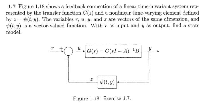 1.7 Figure 1.18 shows a feedback connection of a linear time-invariant system rep-
resented by the transfer function G(s) and a nonlinear time-varying element defined
by z = (t, y). The variables r, u, y, and z are vectors of the same dimension, and
w(t, y) is a vector-valued function. With r as input and y as output, find a state
23=
model.
G(s) C(sI - A)-B
%3D
v(t, y)
Figure 1.18: Exercise 1.7.
